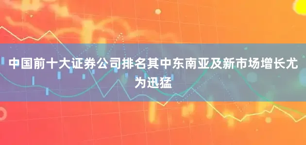 中国前十大证券公司排名其中东南亚及新市场增长尤为迅猛