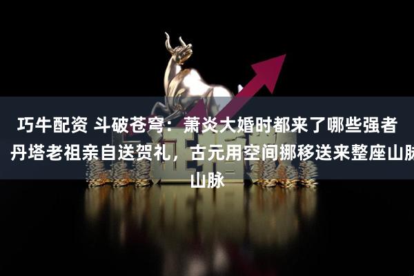 巧牛配资 斗破苍穹：萧炎大婚时都来了哪些强者，丹塔老祖亲自送贺礼，古元用空间挪移送来整座山脉