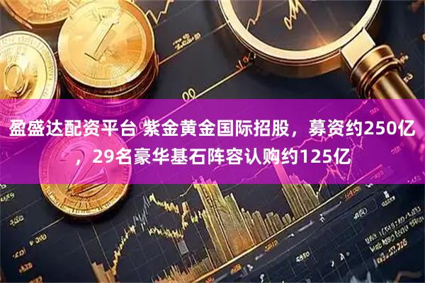 盈盛达配资平台 紫金黄金国际招股，募资约250亿，29名豪华基石阵容认购约125亿