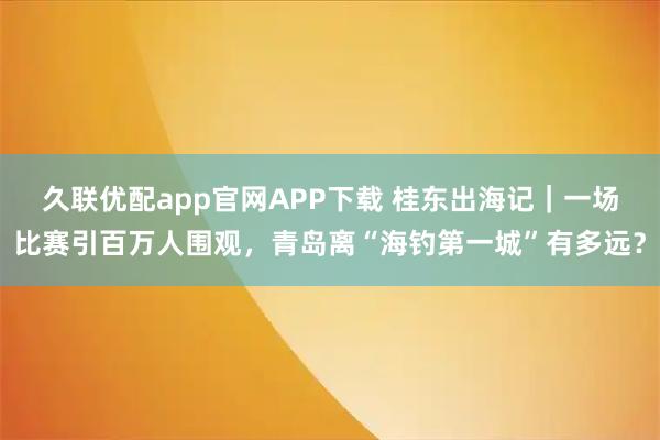 久联优配app官网APP下载 桂东出海记｜一场比赛引百万人围观，青岛离“海钓第一城”有多远？