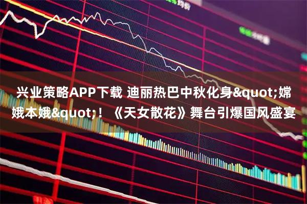 兴业策略APP下载 迪丽热巴中秋化身"嫦娥本娥"！《天女散花》舞台引爆国风盛宴