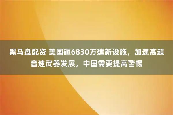 黑马盘配资 美国砸6830万建新设施，加速高超音速武器发展，中国需要提高警惕