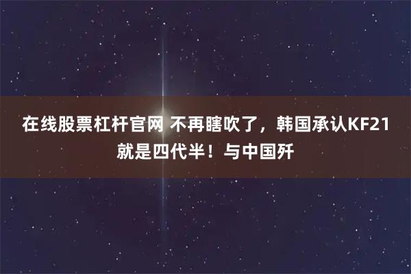 在线股票杠杆官网 不再瞎吹了,韩国承认KF21就是四代半!与中国歼