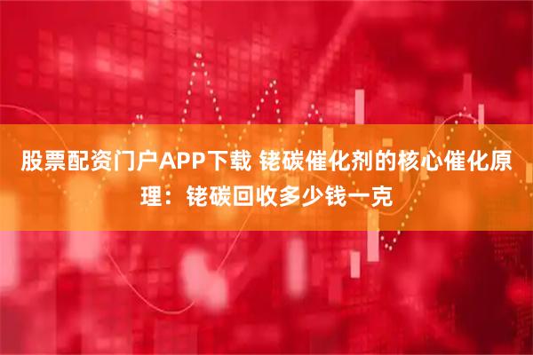 股票配资门户APP下载 铑碳催化剂的核心催化原理：铑碳回收多少钱一克