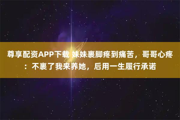 尊享配资APP下载 妹妹裹脚疼到痛苦，哥哥心疼：不裹了我来养她，后用一生履行承诺