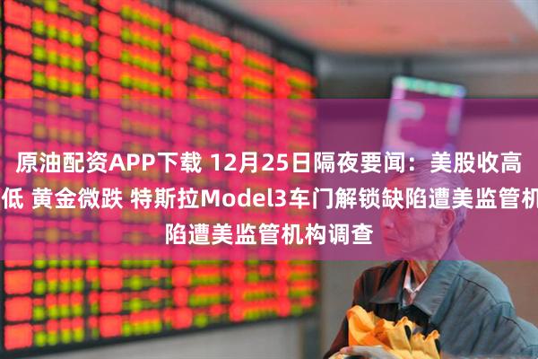 原油配资APP下载 12月25日隔夜要闻：美股收高 油价走低 黄金微跌 特斯拉Model3车门解锁缺陷遭美监管机构调查