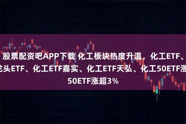 股票配资吧APP下载 化工板块热度升温，化工ETF、化工龙头ETF、化工ETF嘉实、化工ETF天弘、化工50ETF涨超3%
