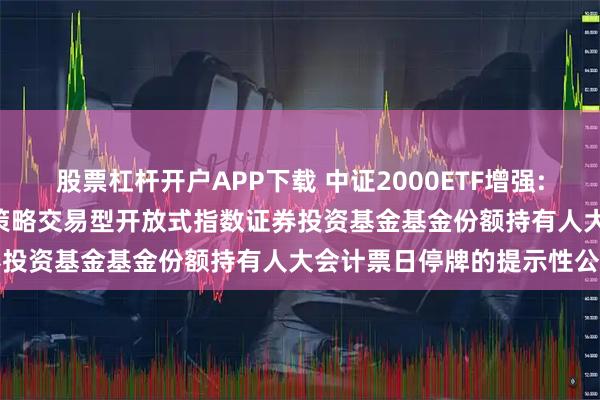 股票杠杆开户APP下载 中证2000ETF增强: 关于平安中证2000增强策略交易型开放式指数证券投资基金基金份额持有人大会计票日停牌的提示性公告