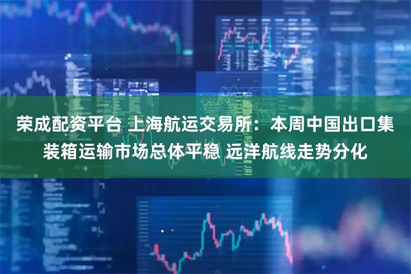 荣成配资平台 上海航运交易所：本周中国出口集装箱运输市场总体平稳 远洋航线走势分化