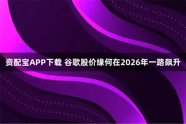 资配宝APP下载 谷歌股价缘何在2026年一路飙升