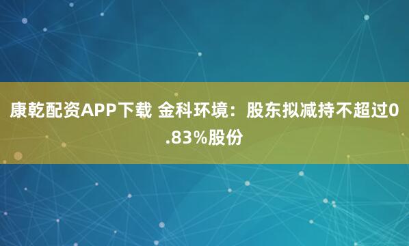 康乾配资APP下载 金科环境：股东拟减持不超过0.83%股份