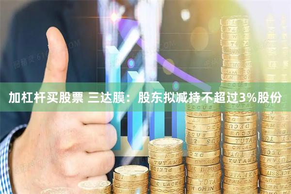 加杠杆买股票 三达膜：股东拟减持不超过3%股份