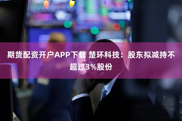 期货配资开户APP下载 楚环科技：股东拟减持不超过3%股份