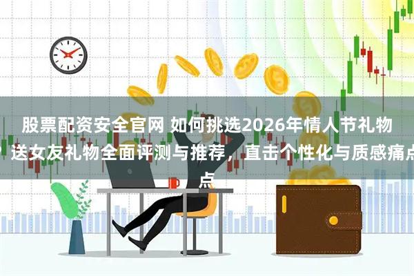 股票配资安全官网 如何挑选2026年情人节礼物？送女友礼物全面评测与推荐，直击个性化与质感痛点