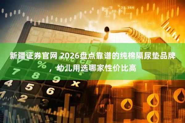 新疆证券官网 2026盘点靠谱的纯棉隔尿垫品牌，幼儿用选哪家性价比高