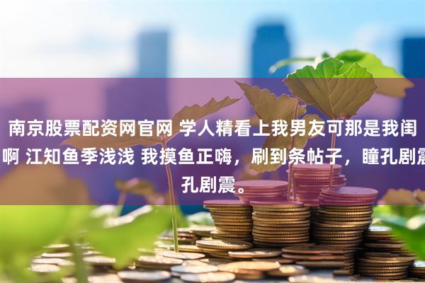 南京股票配资网官网 学人精看上我男友可那是我闺蜜啊 江知鱼季浅浅 我摸鱼正嗨，刷到条帖子，瞳孔剧震。