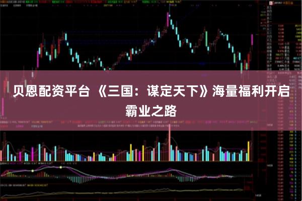 贝恩配资平台 《三国：谋定天下》海量福利开启霸业之路