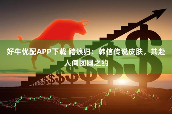 好牛优配APP下载 踏浪归：韩信传说皮肤，共赴人间团圆之约