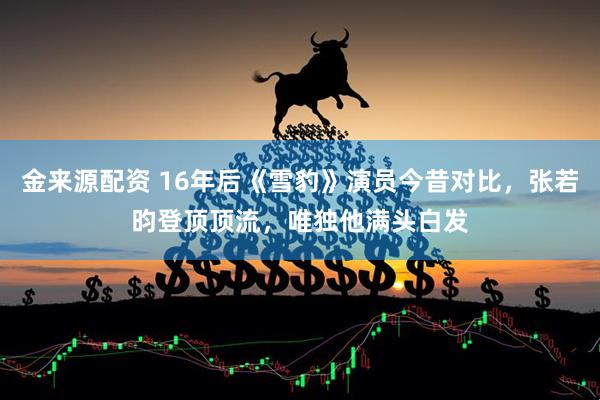 金来源配资 16年后《雪豹》演员今昔对比，张若昀登顶顶流，唯独他满头白发
