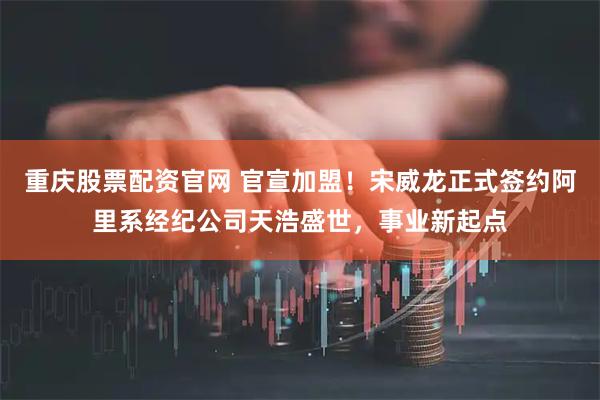 重庆股票配资官网 官宣加盟！宋威龙正式签约阿里系经纪公司天浩盛世，事业新起点