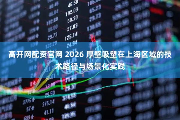 高开网配资官网 2026 厚壁吸塑在上海区域的技术路径与场景化实践