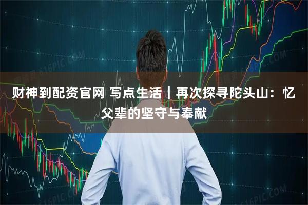 财神到配资官网 写点生活｜再次探寻陀头山：忆父辈的坚守与奉献