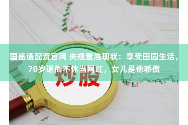 国盛通配资官网 央视董浩现状：享受田园生活，70岁退而不休当网红，女儿是他骄傲
