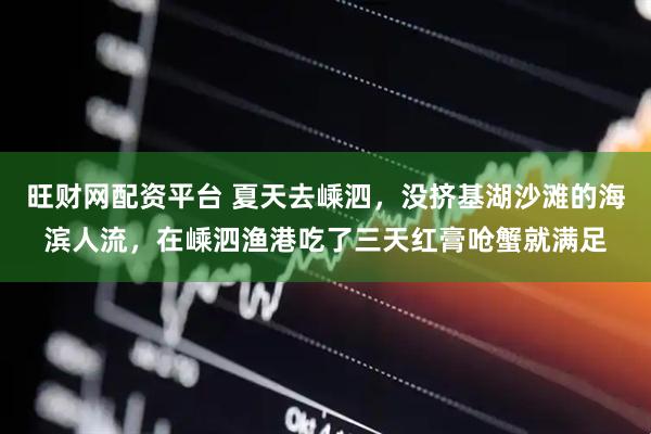 旺财网配资平台 夏天去嵊泗，没挤基湖沙滩的海滨人流，在嵊泗渔港吃了三天红膏呛蟹就满足