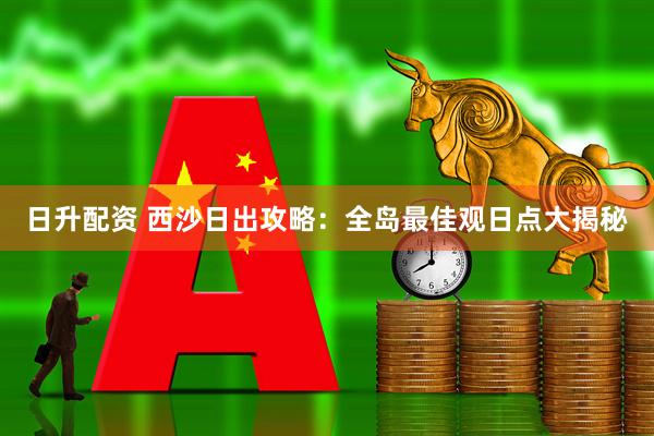 日升配资 西沙日出攻略：全岛最佳观日点大揭秘