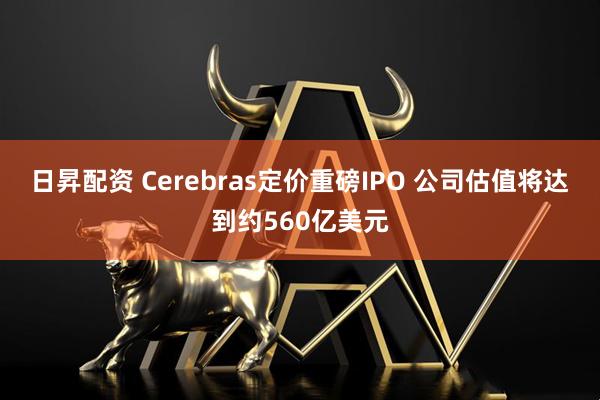 日昇配资 Cerebras定价重磅IPO 公司估值将达到约560亿美元