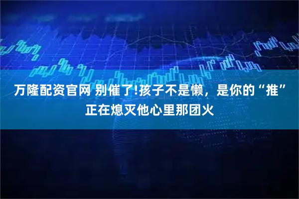 万隆配资官网 别催了!孩子不是懒，是你的“推”正在熄灭他心里那团火