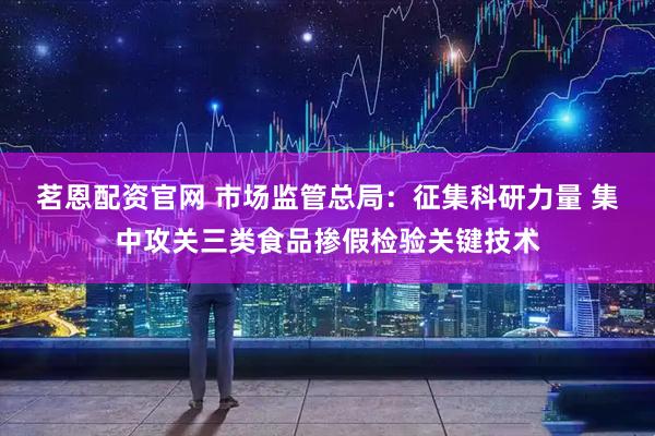 茗恩配资官网 市场监管总局：征集科研力量 集中攻关三类食品掺假检验关键技术